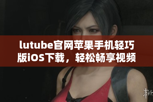 lutube官網(wǎng)蘋(píng)果手機(jī)輕巧版iOS下載，輕松暢享視頻樂(lè)趣