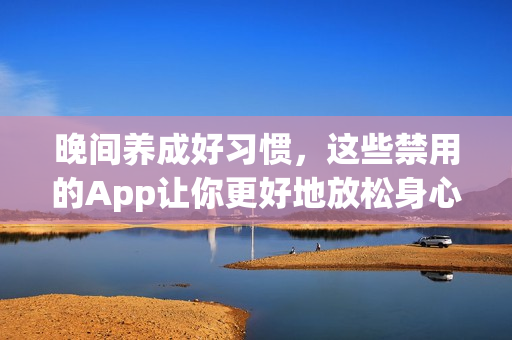 晚間養(yǎng)成好習(xí)慣，這些禁用的App讓你更好地放松身心