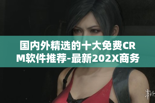 國(guó)內(nèi)外精選的十大免費(fèi)CRM軟件推薦-最新202X商務(wù)管理利器