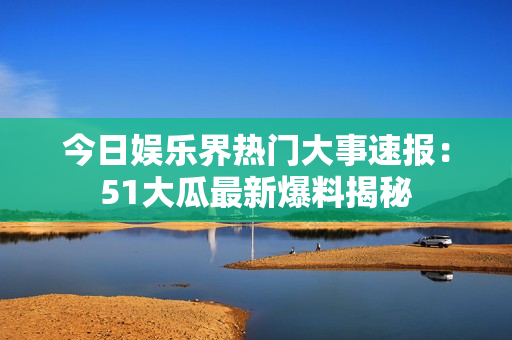 今日娛樂界熱門大事速報(bào)：51大瓜最新爆料揭秘