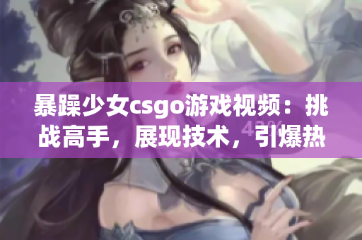暴躁少女csgo游戲視頻：挑戰(zhàn)高手，展現(xiàn)技術(shù)，引爆熱血！