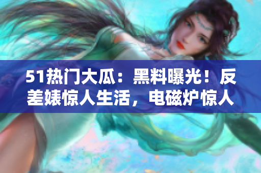 51熱門大瓜：黑料曝光！反差婊驚人生活，電磁爐驚人隱患揭秘