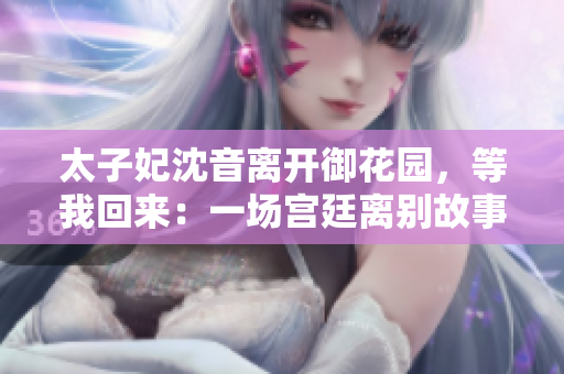 太子妃沈音離開(kāi)御花園，等我回來(lái)：一場(chǎng)宮廷離別故事