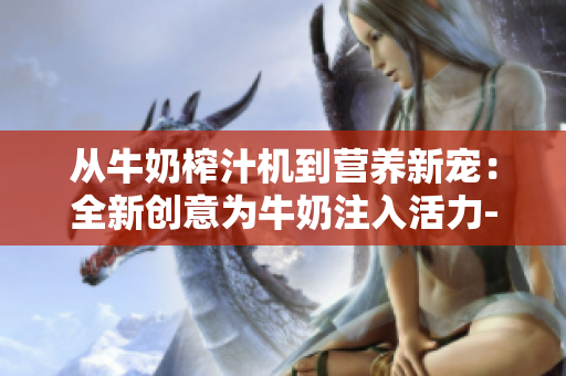 從牛奶榨汁機(jī)到營養(yǎng)新寵：全新創(chuàng)意為牛奶注入活力-筆趣閣