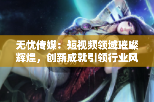 無憂傳媒：短視頻領(lǐng)域璀璨輝煌，創(chuàng)新成就引領(lǐng)行業(yè)風(fēng)向