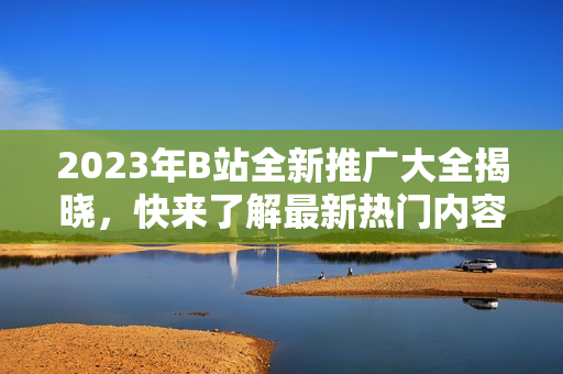 2023年B站全新推廣大全揭曉，快來了解最新熱門內(nèi)容！