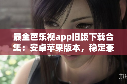 最全芭樂視app舊版下載合集：安卓蘋果版本，穩(wěn)定兼容性強，歷史版本一網(wǎng)打盡，下載更方便
