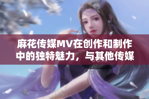 麻花傳媒MV在創(chuàng)作和制作中的獨(dú)特魅力，與其他傳媒公司的對比