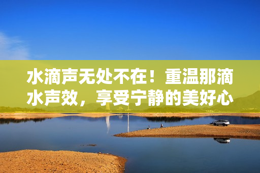 水滴聲無處不在！重溫那滴水聲效，享受寧靜的美好心情