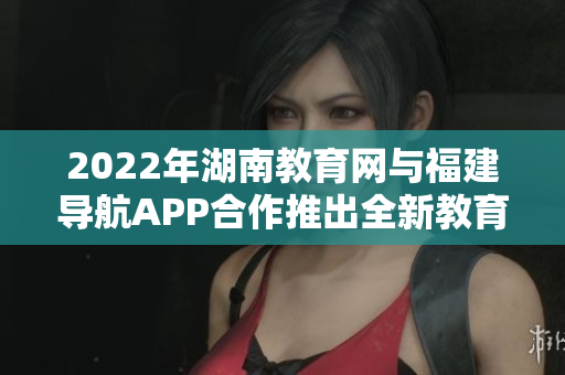 2022年湖南教育網(wǎng)與福建導(dǎo)航APP合作推出全新教育服務(wù)，助力湖南學(xué)子學(xué)習(xí)成長
