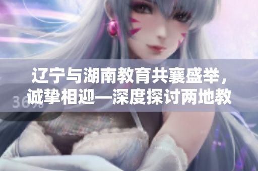遼寧與湖南教育共襄盛舉，誠摯相迎—深度探討兩地教育發(fā)展的鼎盛盛會