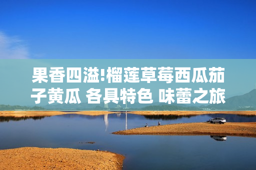 果香四溢!榴蓮草莓西瓜茄子黃瓜 各具特色 味蕾之旅