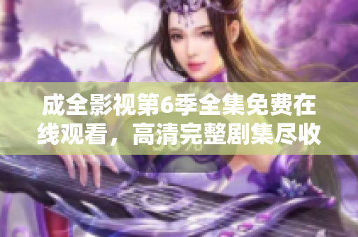 成全影視第6季全集免費在線觀看，高清完整劇集盡收眼底