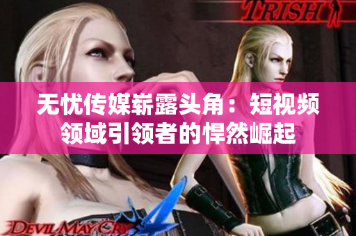 無憂傳媒嶄露頭角：短視頻領(lǐng)域引領(lǐng)者的悍然崛起