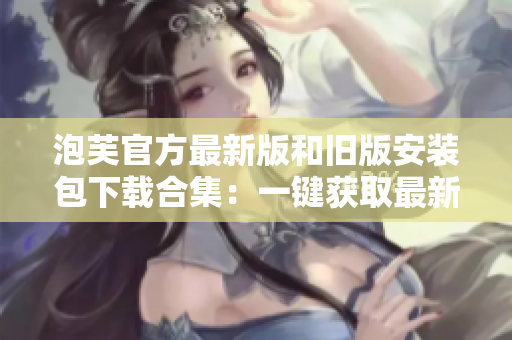 泡芙官方最新版和舊版安裝包下載合集：一鍵獲取最新和經(jīng)典版本