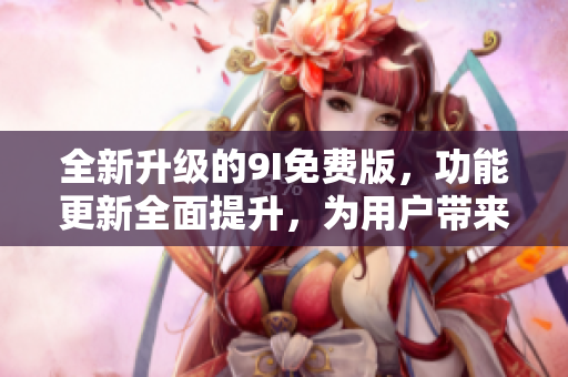 全新升級的9I免費版，功能更新全面提升，為用戶帶來更出色的體驗