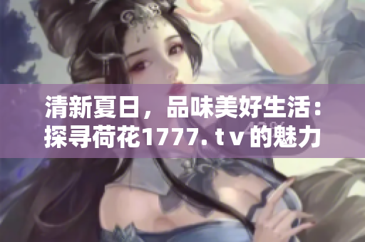 清新夏日，品味美好生活：探尋荷花1777. tⅴ的魅力