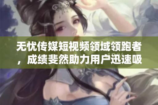 無憂傳媒短視頻領(lǐng)域領(lǐng)跑者，成績斐然助力用戶迅速吸引眼球