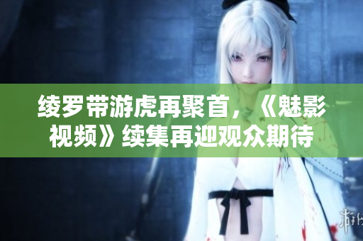 綾羅帶游虎再聚首，《魅影視頻》續(xù)集再迎觀眾期待