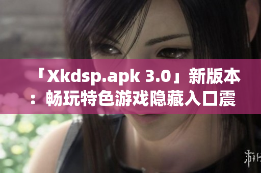 「Xkdsp.apk 3.0」新版本：暢玩特色游戲隱藏入口震撼上線(xiàn)