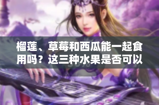 榴蓮、草莓和西瓜能一起食用嗎？這三種水果是否可以搭配食用？