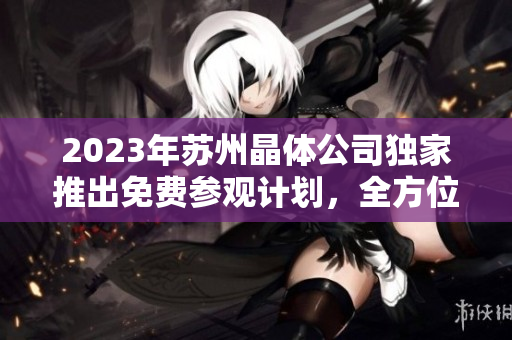 2023年蘇州晶體公司獨家推出免費參觀計劃，全方位解鎖晶體科技奧秘