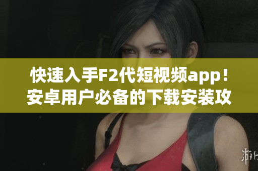 快速入手F2代短視頻app！安卓用戶必備的下載安裝攻略分享