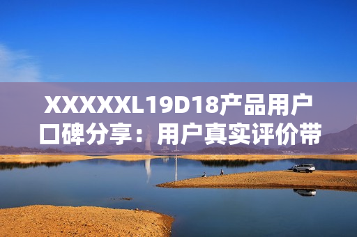 XXXXXL19D18產(chǎn)品用戶口碑分享：用戶真實評價帶來的購物參考