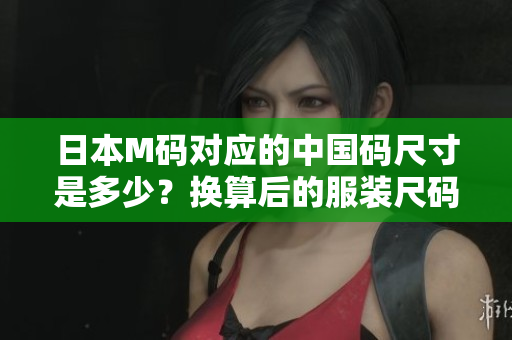 日本M碼對應(yīng)的中國碼尺寸是多少？換算后的服裝尺碼對照表！