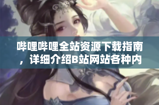 嗶哩嗶哩全站資源下載指南，詳細介紹B站網(wǎng)站各種內(nèi)容的下載方式