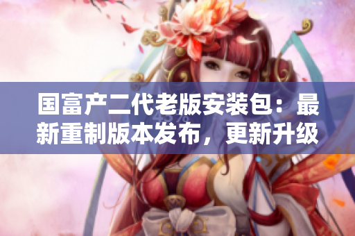 國(guó)富產(chǎn)二代老版安裝包：最新重制版本發(fā)布，更新升級(jí)全新體驗(yàn)