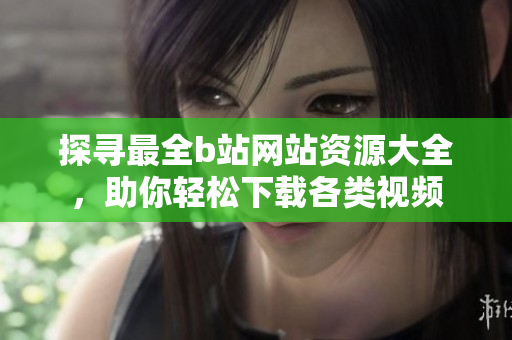 探尋最全b站網(wǎng)站資源大全，助你輕松下載各類(lèi)視頻