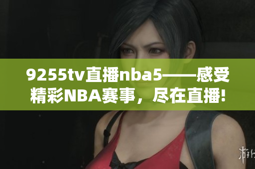 9255tv直播nba5——感受精彩NBA賽事，盡在直播!