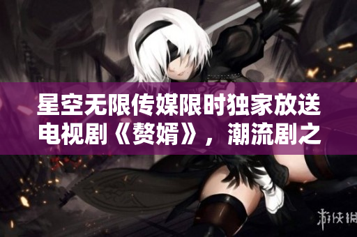 星空無限傳媒限時獨家放送電視劇《贅婿》，潮流劇之最熱銷！