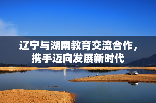 遼寧與湖南教育交流合作，攜手邁向發(fā)展新時代