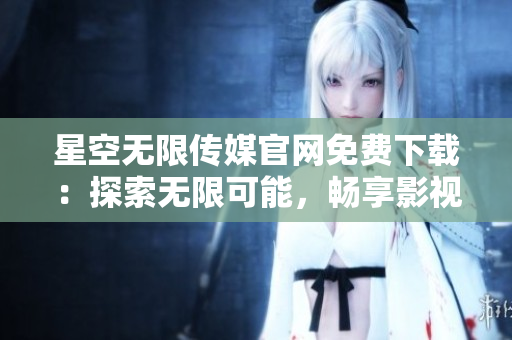 星空無限傳媒官網(wǎng)免費下載：探索無限可能，暢享影視樂趣