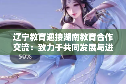 遼寧教育迎接湖南教育合作交流：致力于共同發(fā)展與進(jìn)步