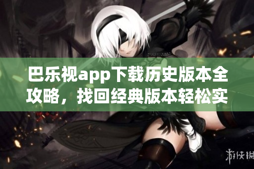 巴樂(lè)視app下載歷史版本全攻略，找回經(jīng)典版本輕松實(shí)現(xiàn)，一鍵切換任意版本，暢享最佳體驗(yàn)