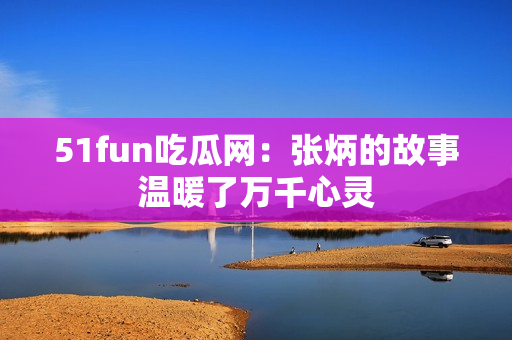 51fun吃瓜網(wǎng)：張炳的故事溫暖了萬(wàn)千心靈