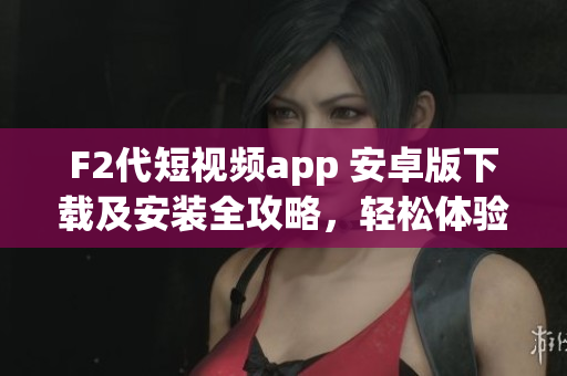 F2代短視頻app 安卓版下載及安裝全攻略，輕松體驗(yàn)精彩視頻創(chuàng)作