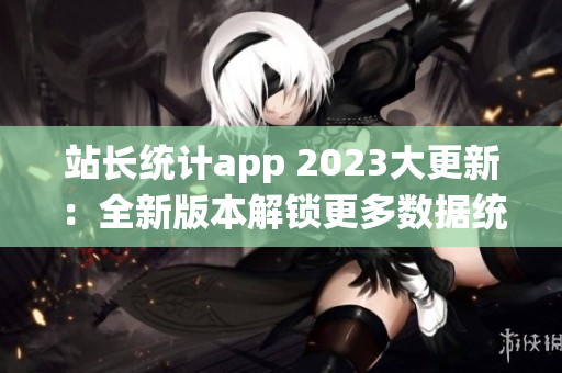 站長統(tǒng)計app 2023大更新：全新版本解鎖更多數(shù)據(jù)統(tǒng)計與分析功能