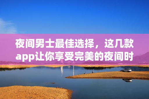 夜間男士最佳選擇，這幾款app讓你享受完美的夜間時(shí)光
