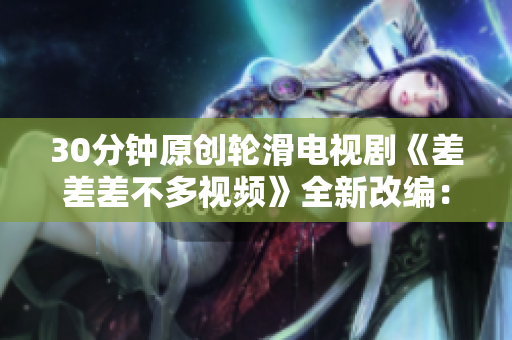 30分鐘原創(chuàng)輪滑電視劇《差差差不多視頻》全新改編：燃爆滑板文化，引爆青春活力