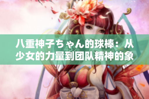 八重神子ちゃん的球棒：從少女的力量到團(tuán)隊(duì)精神的象征