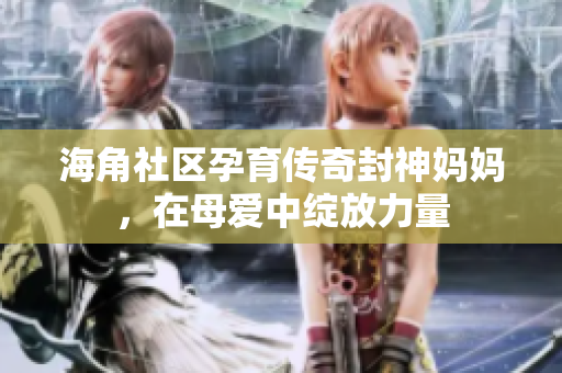 海角社區(qū)孕育傳奇封神媽媽，在母愛(ài)中綻放力量