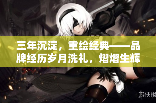 三年沉淀，重繪經(jīng)典——品牌經(jīng)歷歲月洗禮，熠熠生輝