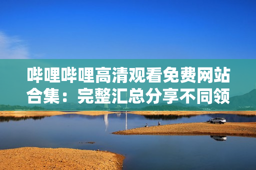 嗶哩嗶哩高清觀看免費網站合集：完整匯總分享不同領域精彩內容