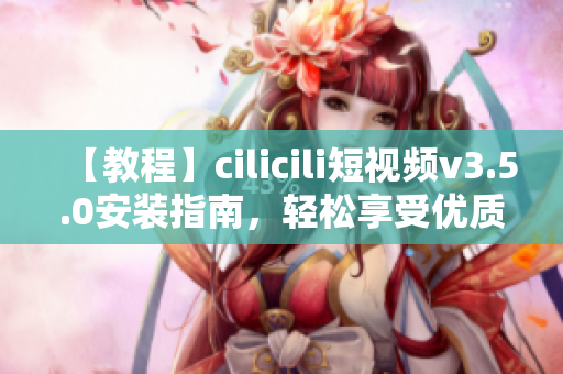 【教程】cilicili短視頻v3.5.0安裝指南，輕松享受優(yōu)質(zhì)短視頻內(nèi)容