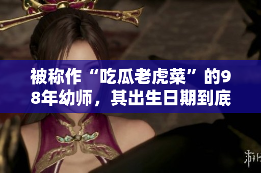 被稱作“吃瓜老虎菜”的98年幼師，其出生日期到底是怎樣的？