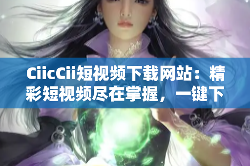 CiicCii短視頻下載網(wǎng)站：精彩短視頻盡在掌握，一鍵下載觀賞無限暢快